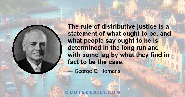 The rule of distributive justice is a statement of what ought to be, and what people say ought to be is determined in the long run and with some lag by what they find in fact to be the case.