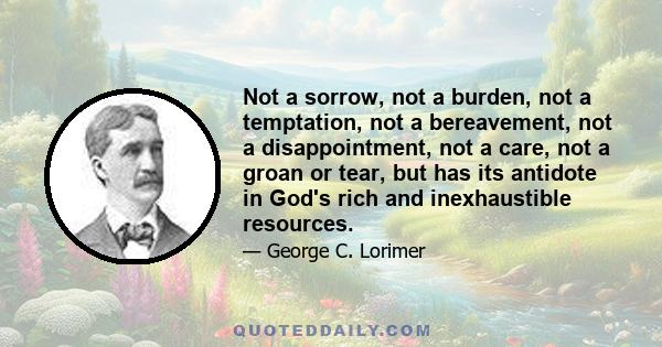 Not a sorrow, not a burden, not a temptation, not a bereavement, not a disappointment, not a care, not a groan or tear, but has its antidote in God's rich and inexhaustible resources.