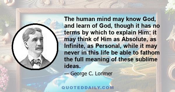 The human mind may know God, and learn of God, though it has no terms by which to explain Him; it may think of Him as Absolute, as Infinite, as Personal, while it may never in this life be able to fathom the full