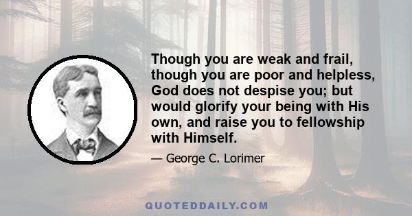 Though you are weak and frail, though you are poor and helpless, God does not despise you; but would glorify your being with His own, and raise you to fellowship with Himself.