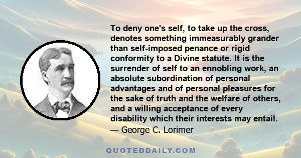 To deny one's self, to take up the cross, denotes something immeasurably grander than self-imposed penance or rigid conformity to a Divine statute. It is the surrender of self to an ennobling work, an absolute