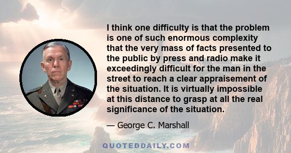 I think one difficulty is that the problem is one of such enormous complexity that the very mass of facts presented to the public by press and radio make it exceedingly difficult for the man in the street to reach a