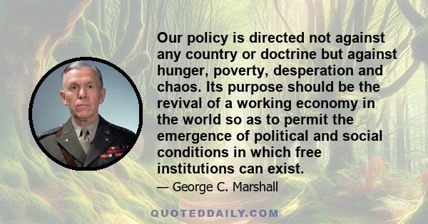 Our policy is directed not against any country or doctrine but against hunger, poverty, desperation and chaos. Its purpose should be the revival of a working economy in the world so as to permit the emergence of