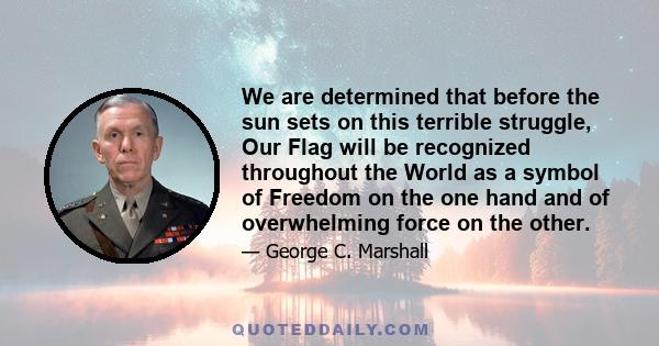 We are determined that before the sun sets on this terrible struggle, Our Flag will be recognized throughout the World as a symbol of Freedom on the one hand and of overwhelming force on the other.