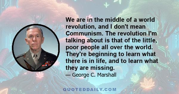 We are in the middle of a world revolution, and I don't mean Communism. The revolution I'm talking about is that of the little, poor people all over the world. They're beginning to learn what there is in life, and to