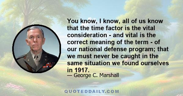 You know, I know, all of us know that the time factor is the vital consideration - and vital is the correct meaning of the term - of our national defense program; that we must never be caught in the same situation we