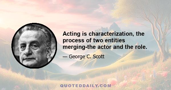 Acting is characterization, the process of two entities merging-the actor and the role.