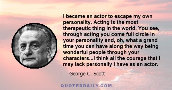 I became an actor to escape my own personality. Acting is the most therapeutic thing in the world. You see, through acting you come full circle in your personality and, oh, what a grand time you can have along the way