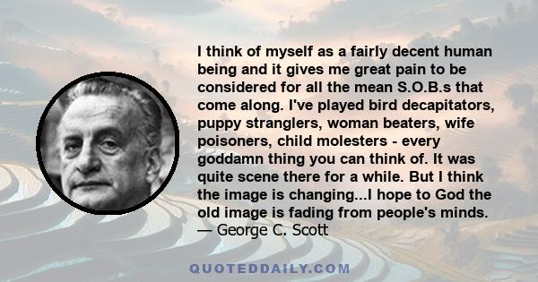 I think of myself as a fairly decent human being and it gives me great pain to be considered for all the mean S.O.B.s that come along. I've played bird decapitators, puppy stranglers, woman beaters, wife poisoners,