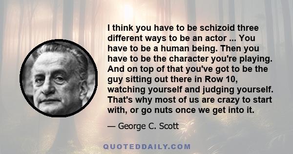 I think you have to be schizoid three different ways to be an actor ... You have to be a human being. Then you have to be the character you're playing. And on top of that you've got to be the guy sitting out there in