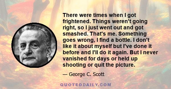 There were times when I got frightened. Things weren't going right, so I just went out and got smashed. That's me. Something goes wrong, I find a bottle. I don't like it about myself but I've done it before and I'll do