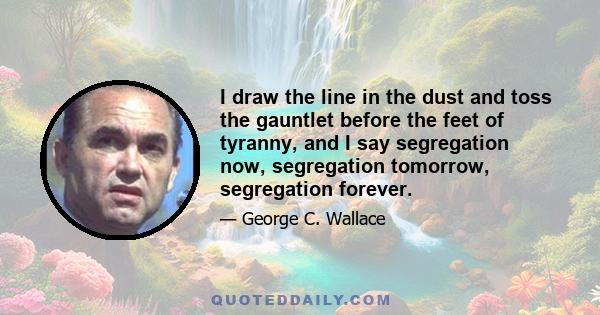 I draw the line in the dust and toss the gauntlet before the feet of tyranny, and I say segregation now, segregation tomorrow, segregation forever.