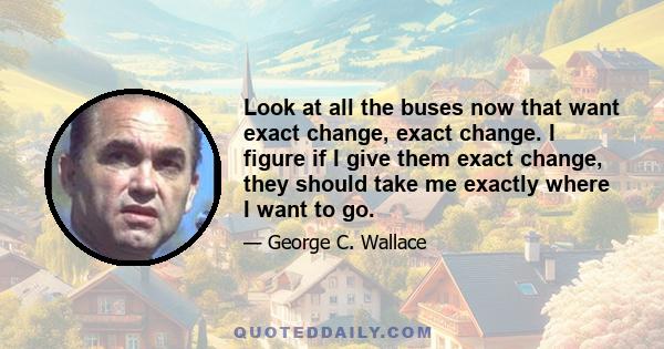 Look at all the buses now that want exact change, exact change. I figure if I give them exact change, they should take me exactly where I want to go.