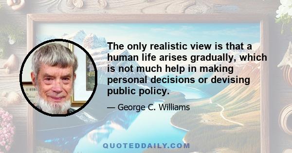 The only realistic view is that a human life arises gradually, which is not much help in making personal decisions or devising public policy.