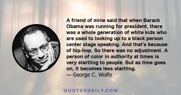 A friend of mine said that when Barack Obama was running for president, there was a whole generation of white kids who are used to looking up to a black person center stage speaking. And that's because of hip-hop. So