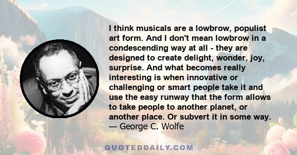 I think musicals are a lowbrow, populist art form. And I don't mean lowbrow in a condescending way at all - they are designed to create delight, wonder, joy, surprise. And what becomes really interesting is when