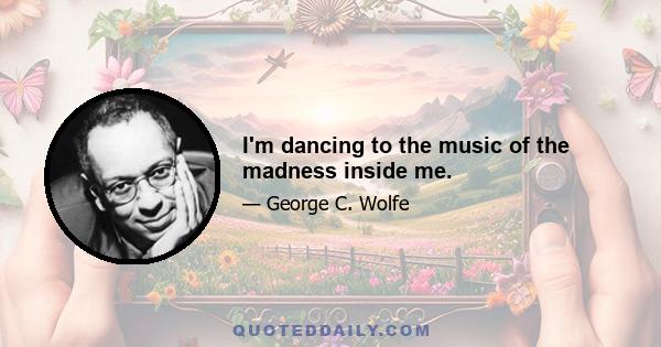 I'm dancing to the music of the madness inside me.