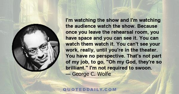 I'm watching the show and I'm watching the audience watch the show. Because once you leave the rehearsal room, you have space and you can see it. You can watch them watch it. You can't see your work, really, until