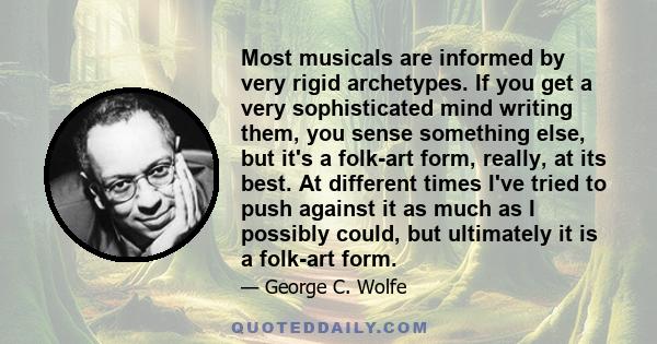 Most musicals are informed by very rigid archetypes. If you get a very sophisticated mind writing them, you sense something else, but it's a folk-art form, really, at its best. At different times I've tried to push