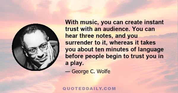 With music, you can create instant trust with an audience. You can hear three notes, and you surrender to it, whereas it takes you about ten minutes of language before people begin to trust you in a play.