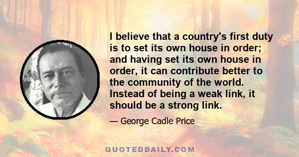 I believe that a country's first duty is to set its own house in order; and having set its own house in order, it can contribute better to the community of the world. Instead of being a weak link, it should be a strong