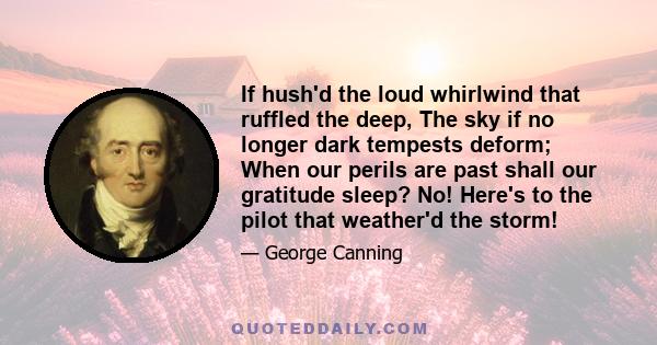 If hush'd the loud whirlwind that ruffled the deep, The sky if no longer dark tempests deform; When our perils are past shall our gratitude sleep? No! Here's to the pilot that weather'd the storm!