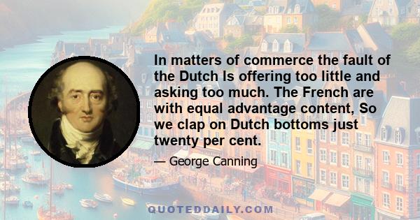 In matters of commerce the fault of the Dutch Is offering too little and asking too much. The French are with equal advantage content, So we clap on Dutch bottoms just twenty per cent.