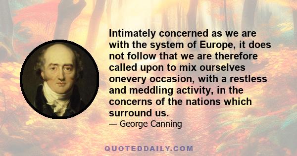 Intimately concerned as we are with the system of Europe, it does not follow that we are therefore called upon to mix ourselves onevery occasion, with a restless and meddling activity, in the concerns of the nations