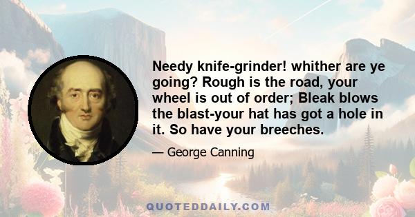 Needy knife-grinder! whither are ye going? Rough is the road, your wheel is out of order; Bleak blows the blast-your hat has got a hole in it. So have your breeches.