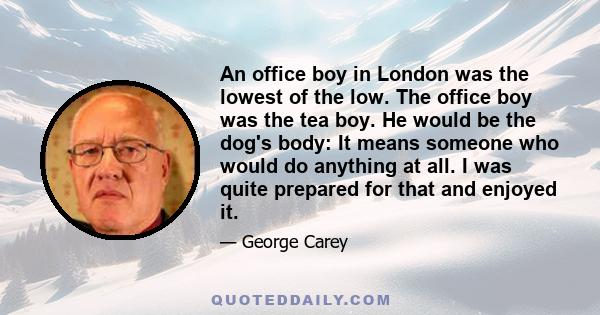 An office boy in London was the lowest of the low. The office boy was the tea boy. He would be the dog's body: It means someone who would do anything at all. I was quite prepared for that and enjoyed it.