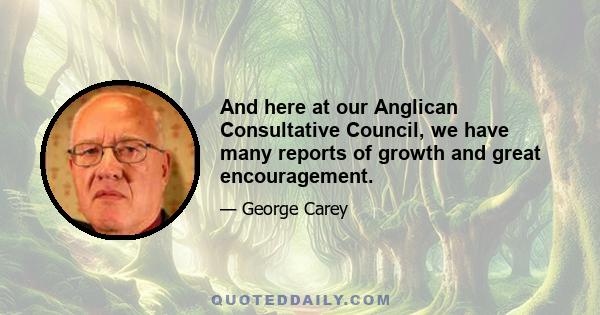 And here at our Anglican Consultative Council, we have many reports of growth and great encouragement.