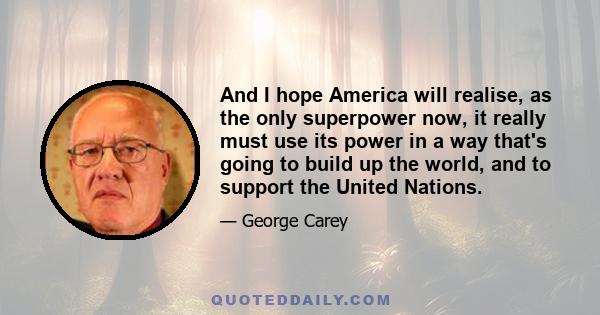 And I hope America will realise, as the only superpower now, it really must use its power in a way that's going to build up the world, and to support the United Nations.