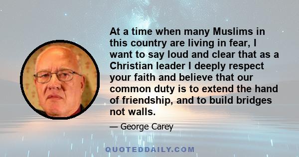 At a time when many Muslims in this country are living in fear, I want to say loud and clear that as a Christian leader I deeply respect your faith and believe that our common duty is to extend the hand of friendship,