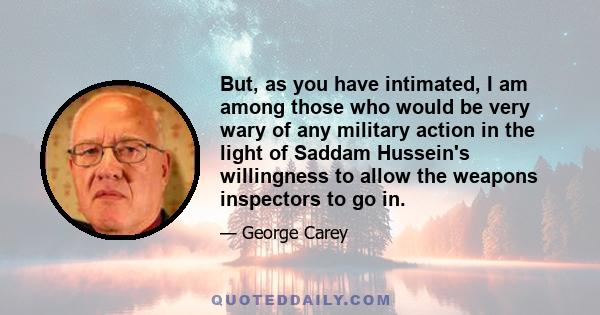 But, as you have intimated, I am among those who would be very wary of any military action in the light of Saddam Hussein's willingness to allow the weapons inspectors to go in.