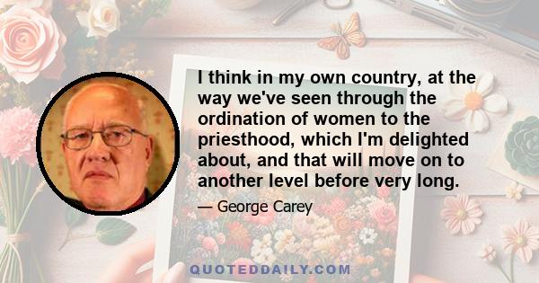 I think in my own country, at the way we've seen through the ordination of women to the priesthood, which I'm delighted about, and that will move on to another level before very long.