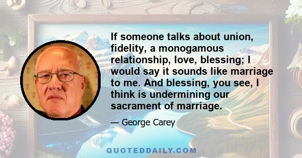 If someone talks about union, fidelity, a monogamous relationship, love, blessing; I would say it sounds like marriage to me. And blessing, you see, I think is undermining our sacrament of marriage.