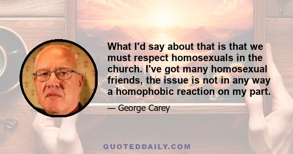 What I'd say about that is that we must respect homosexuals in the church. I've got many homosexual friends, the issue is not in any way a homophobic reaction on my part.