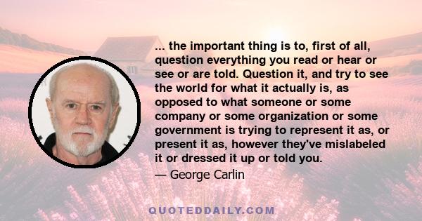 ... the important thing is to, first of all, question everything you read or hear or see or are told. Question it, and try to see the world for what it actually is, as opposed to what someone or some company or some