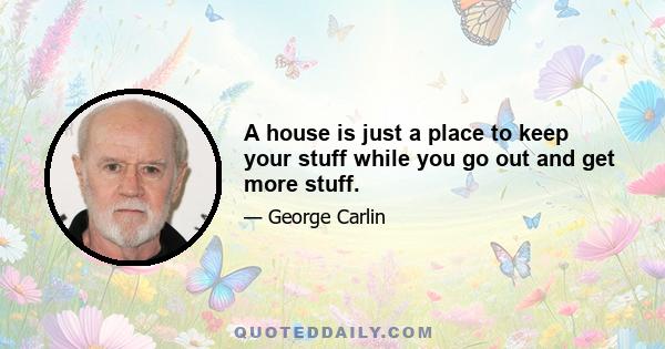 A house is just a place to keep your stuff while you go out and get more stuff.