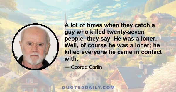 A lot of times when they catch a guy who killed twenty-seven people, they say, He was a loner. Well, of course he was a loner; he killed everyone he came in contact with.