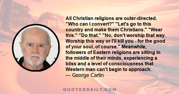 All Christian religions are outer-directed. Who can I convert? Let's go to this country and make them Christians. Wear this. Do that. No, don't worship that way. Worship this way or I'll kill you - for the good of your