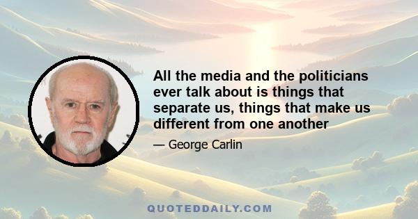 All the media and the politicians ever talk about is things that separate us, things that make us different from one another