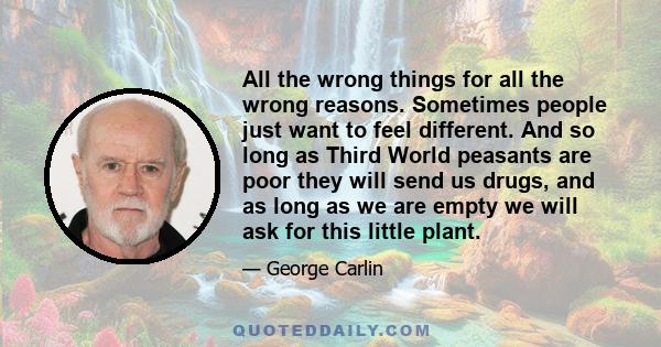 All the wrong things for all the wrong reasons. Sometimes people just want to feel different. And so long as Third World peasants are poor they will send us drugs, and as long as we are empty we will ask for this little 