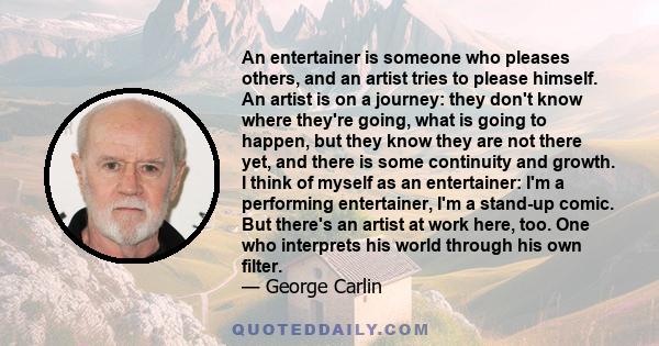 An entertainer is someone who pleases others, and an artist tries to please himself. An artist is on a journey: they don't know where they're going, what is going to happen, but they know they are not there yet, and