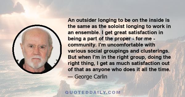 An outsider longing to be on the inside is the same as the soloist longing to work in an ensemble. I get great satisfaction in being a part of the proper - for me - community. I'm uncomfortable with various social