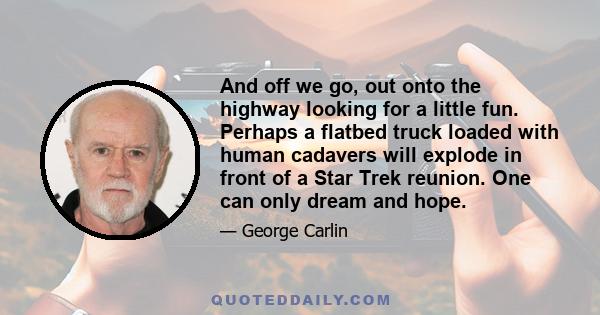 And off we go, out onto the highway looking for a little fun. Perhaps a flatbed truck loaded with human cadavers will explode in front of a Star Trek reunion. One can only dream and hope.