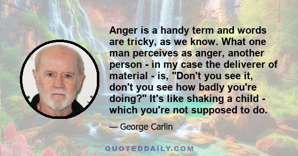 Anger is a handy term and words are tricky, as we know. What one man perceives as anger, another person - in my case the deliverer of material - is, Don't you see it, don't you see how badly you're doing? It's like