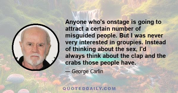 Anyone who's onstage is going to attract a certain number of misguided people. But I was never very interested in groupies. Instead of thinking about the sex, I'd always think about the clap and the crabs those people