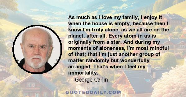 As much as I love my family, I enjoy it when the house is empty, because then I know I'm truly alone, as we all are on the planet, after all. Every atom in us is originally from a star. And during my moments of