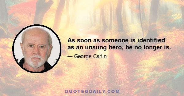 As soon as someone is identified as an unsung hero, he no longer is.